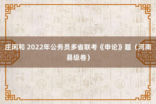 庄闲和 2022年公务员多省联考《申论》题（河南县级卷）