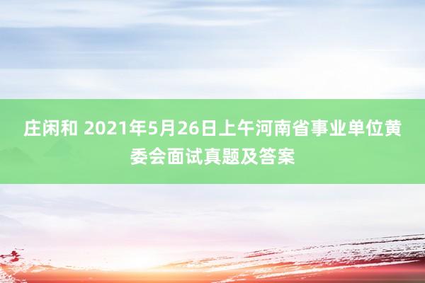 庄闲和 2021年5月26日上午河南省事业单位黄委会面试真题及答案