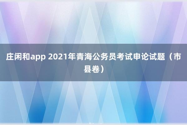 庄闲和app 2021年青海公务员考试申论试题（市县卷）