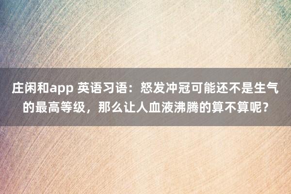 庄闲和app 英语习语：怒发冲冠可能还不是生气的最高等级，那么让人血液沸腾的算不算呢？