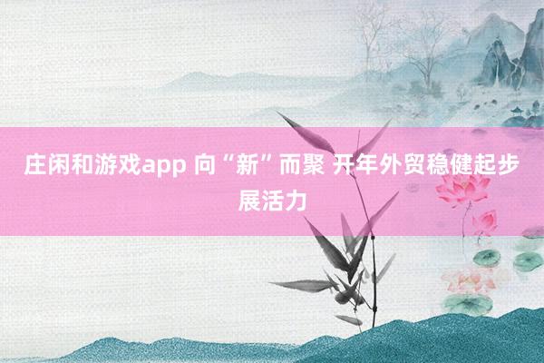 庄闲和游戏app 向“新”而聚 开年外贸稳健起步展活力
