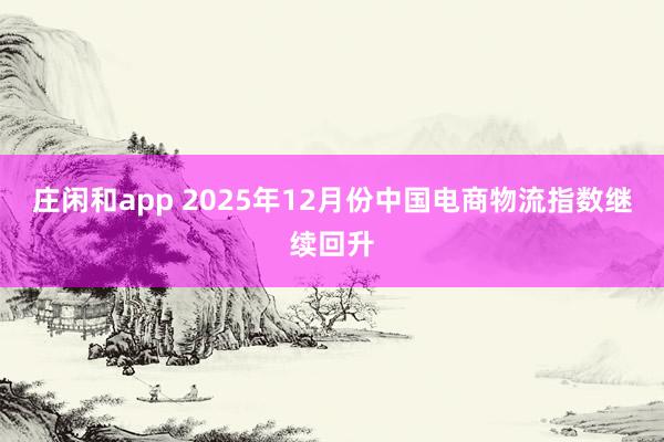 庄闲和app 2025年12月份中国电商物流指数继续回升