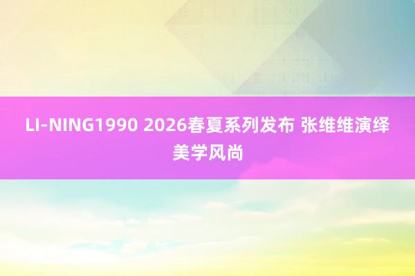 LI-NING1990 2026春夏系列发布 张维维演绎美学风尚