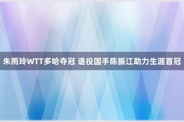 朱雨玲WTT多哈夺冠 退役国手陈振江助力生涯首冠