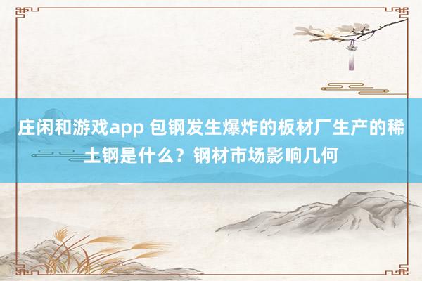 庄闲和游戏app 包钢发生爆炸的板材厂生产的稀土钢是什么？钢材市场影响几何