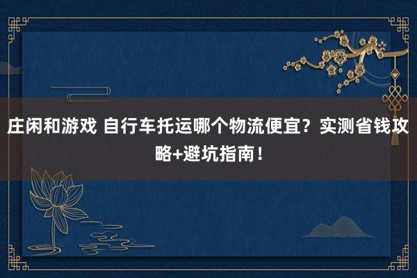 庄闲和游戏 自行车托运哪个物流便宜？实测省钱攻略+避坑指南！