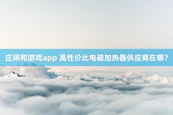 庄闲和游戏app 高性价比电磁加热器供应商在哪？