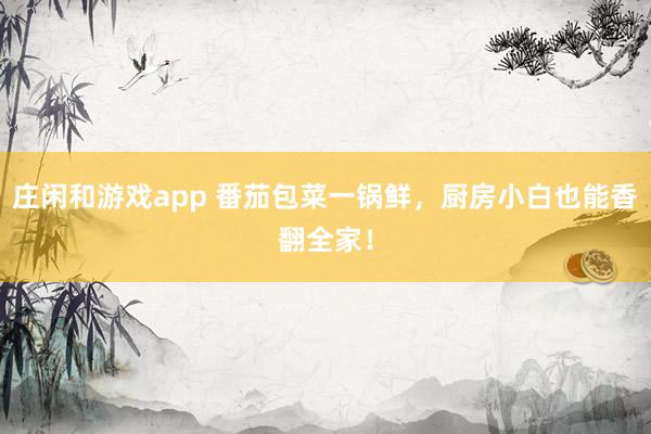 庄闲和游戏app 番茄包菜一锅鲜，厨房小白也能香翻全家！