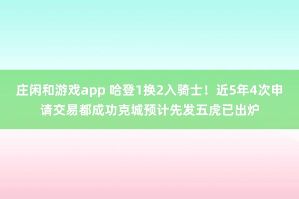 庄闲和游戏app 哈登1换2入骑士！近5年4次申请交易都成功克城预计先发五虎已出炉