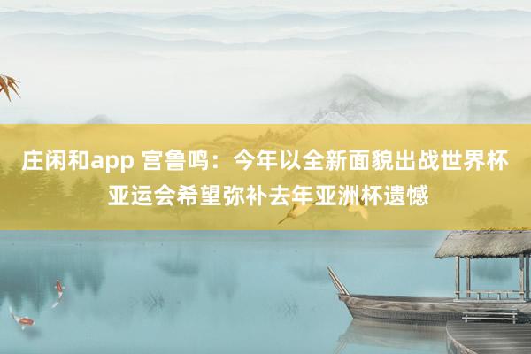 庄闲和app 宫鲁鸣：今年以全新面貌出战世界杯 亚运会希望弥补去年亚洲杯遗憾