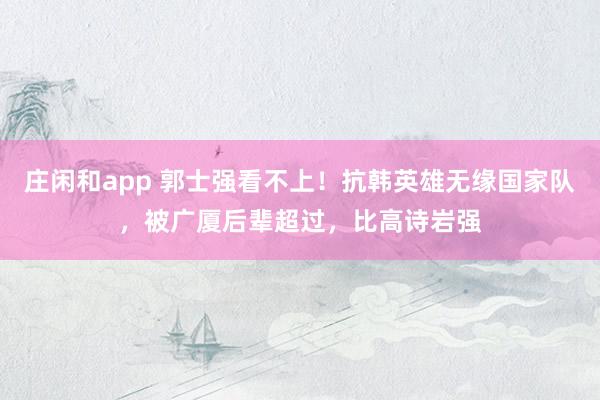 庄闲和app 郭士强看不上！抗韩英雄无缘国家队，被广厦后辈超过，比高诗岩强