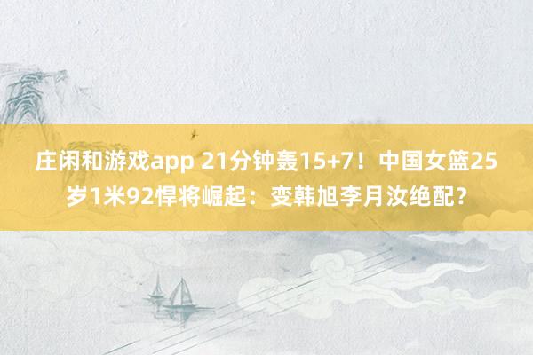 庄闲和游戏app 21分钟轰15+7！中国女篮25岁1米92悍将崛起：变韩旭李月汝绝配？