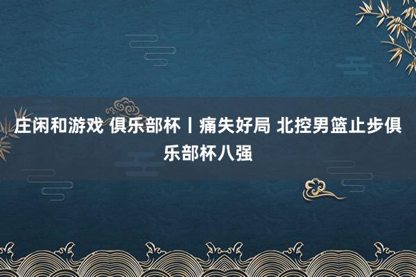庄闲和游戏 俱乐部杯丨痛失好局 北控男篮止步俱乐部杯八强