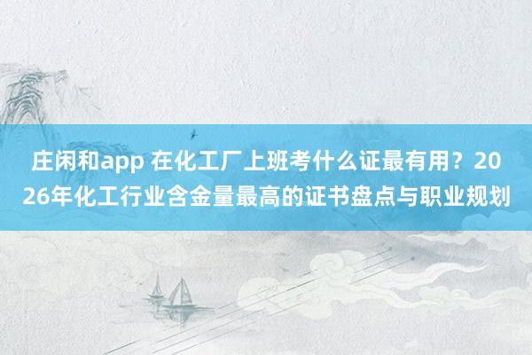 庄闲和app 在化工厂上班考什么证最有用？2026年化工行业含金量最高的证书盘点与职业规划