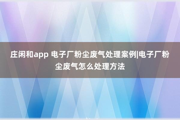庄闲和app 电子厂粉尘废气处理案例|电子厂粉尘废气怎么处理方法