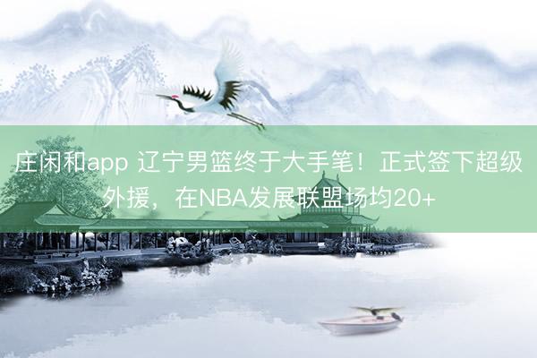 庄闲和app 辽宁男篮终于大手笔！正式签下超级外援，在NBA发展联盟场均20+
