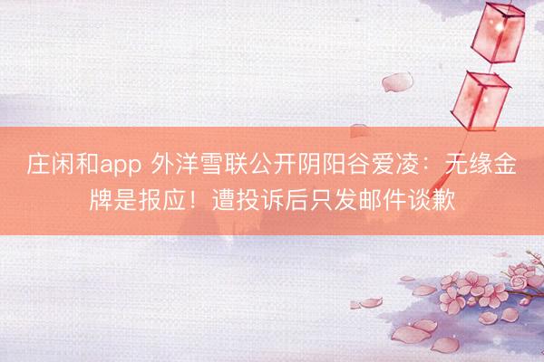 庄闲和app 外洋雪联公开阴阳谷爱凌：无缘金牌是报应！遭投诉后只发邮件谈歉