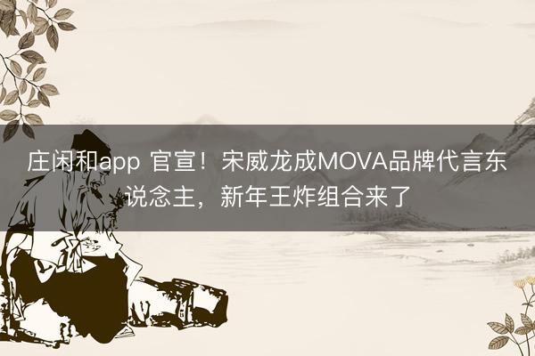 庄闲和app 官宣！宋威龙成MOVA品牌代言东说念主，新年王炸组合来了