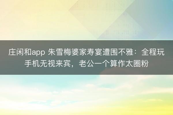 庄闲和app 朱雪梅婆家寿宴遭围不雅:全程玩手机无视来宾,老公一个算作太圈粉
