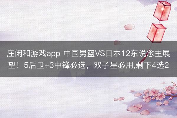 庄闲和游戏app 中国男篮VS日本12东说念主展望！5后卫+3中锋必选，双子星必用，剩下4选2