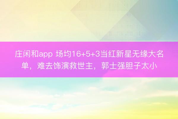 庄闲和app 场均16+5+3当红新星无缘大名单,难去饰演救世主,郭士强胆子太小