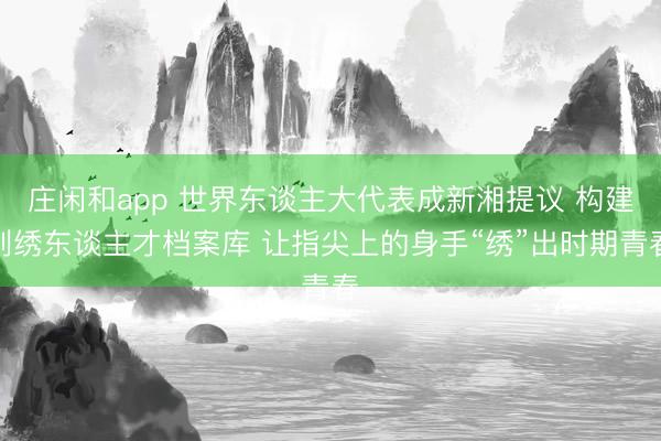 庄闲和app 世界东谈主大代表成新湘提议 构建刺绣东谈主才档案库 让指尖上的身手“绣”出时期青春