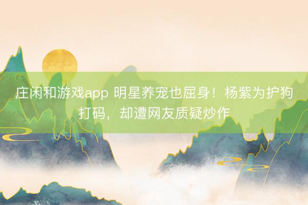 庄闲和游戏app 明星养宠也屈身！杨紫为护狗打码，却遭网友质疑炒作
