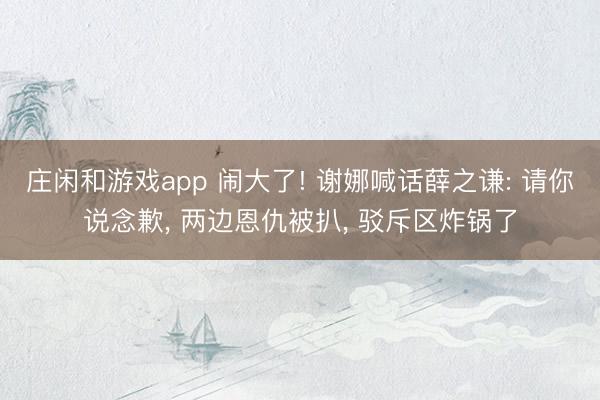 庄闲和游戏app 闹大了! 谢娜喊话薛之谦: 请你说念歉， 两边恩仇被扒， 驳斥区炸锅了